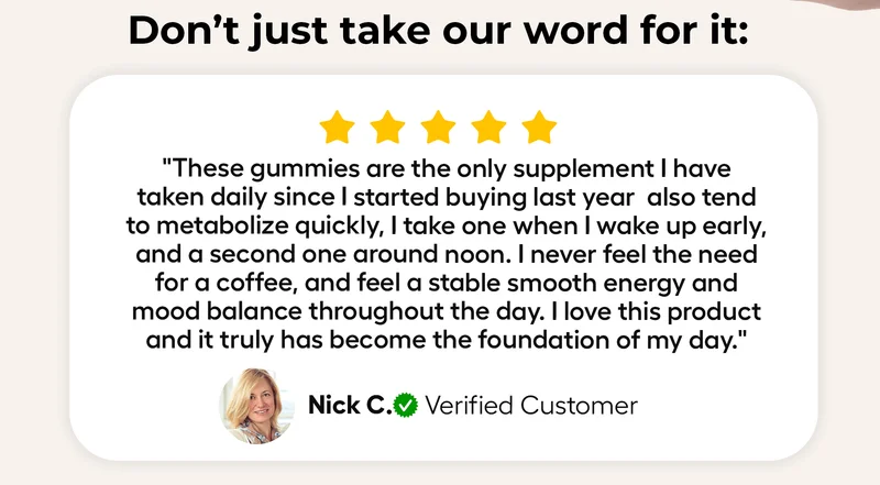 Don't just take our word for it: "These gummies are the only supplement I have taken daily since I started buying last year also tend to metabolize quickly, I take one when I wake up early, and a second one around noon. I never feel the need for a coffee, and feel a stable smooth energy and mood balance throughout the day. I love this product and it truly has become the foundation of my day."