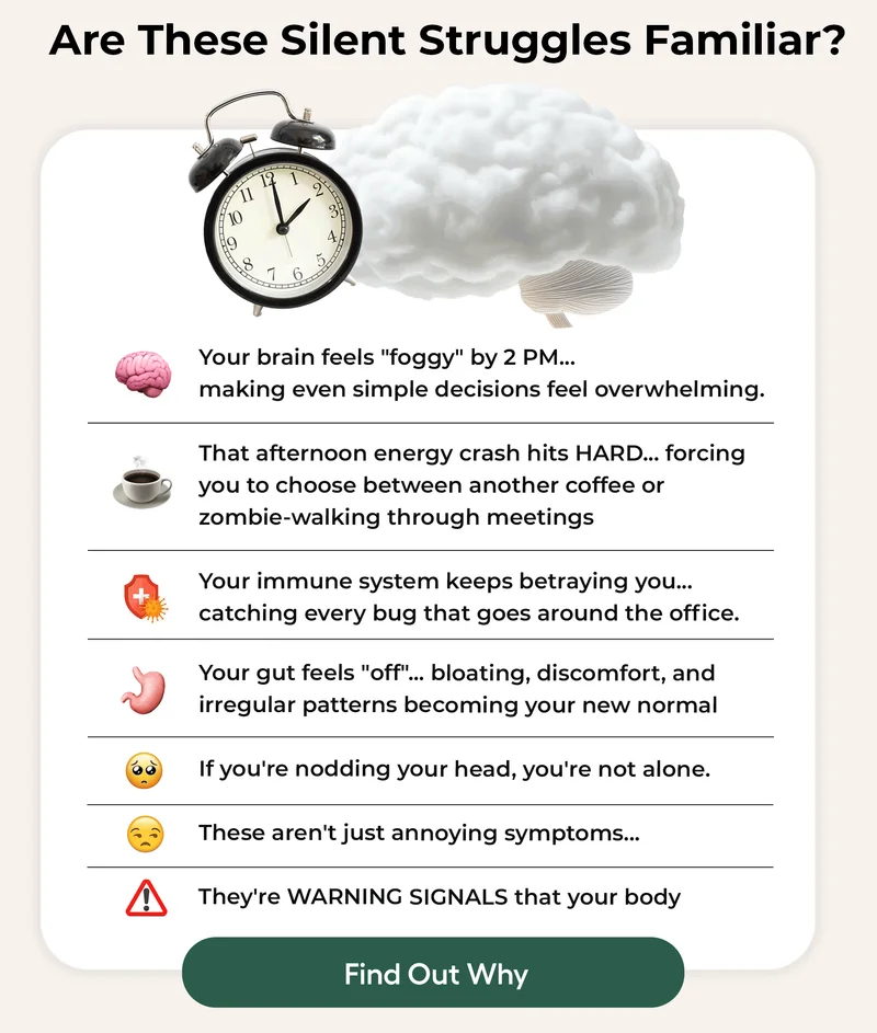 Are These Silent Struggles Familar? Your Brain Feels "foggy" by 2pm... Making even simple decisions feel overwhelming. That afternoon energy crash hits HARD... forcing you to choose between another coffee or zombie- walking through meetings... Your immune system keeps betraying you... catching every bug that goes around the office. your gut feels "off"... Bloating, discomfort, and irregular patterns becoming your new normal... If you're nodding your head, you're not alone. These aren't just annoying symptoms... They're WARNING SIGNALS that your body... Find Out Why
