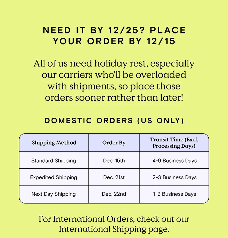 Need it by 12/25? Place your order by 12/15 - All of us need holiday rest, especially our carriers who'll be overloaded with shipments, so place those orders sooner rather than later! Domestic Orders (US Only) - Standard Shipping order by December 15th. Expedited Shipping order by December 21st. Next Day Shipping order by December 22nd. For International Orders, check out our International Shipping page.