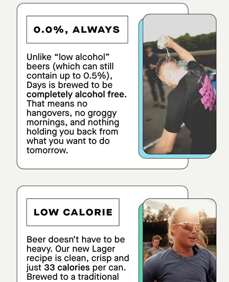 Unlike “low alcohol” beers (which can still contain up to 0.5%), Days is brewed to be completely alcohol free. That means no hangovers, no groggy mornings, and nothing holding you back from what you want to do tomorrow.