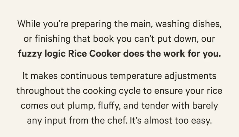 While you’re preparing the main, washing dishes, or finishing that book you can’t put down, our fuzzy logic Rice Cooker does the work for you. It makes continuous temperature adjustments throughout the cooking cycle to ensure your rice comes out plump, fluffy, and tender with barely any input from the chef. It’s almost too easy.