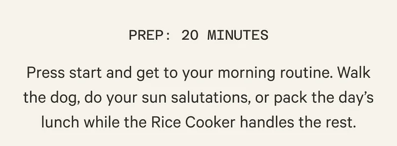 PREP: 20 MINUTES | Press start and get to your morning routine. Walk the dog, do your sun salutations, or pack the day’s lunch while the Rice Cooker handles the rest.
