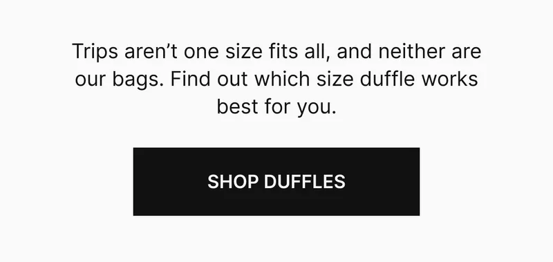Trips aren’t one size fits all, and neither are our bags. Find out which size duffle works best for you. Shop duffles