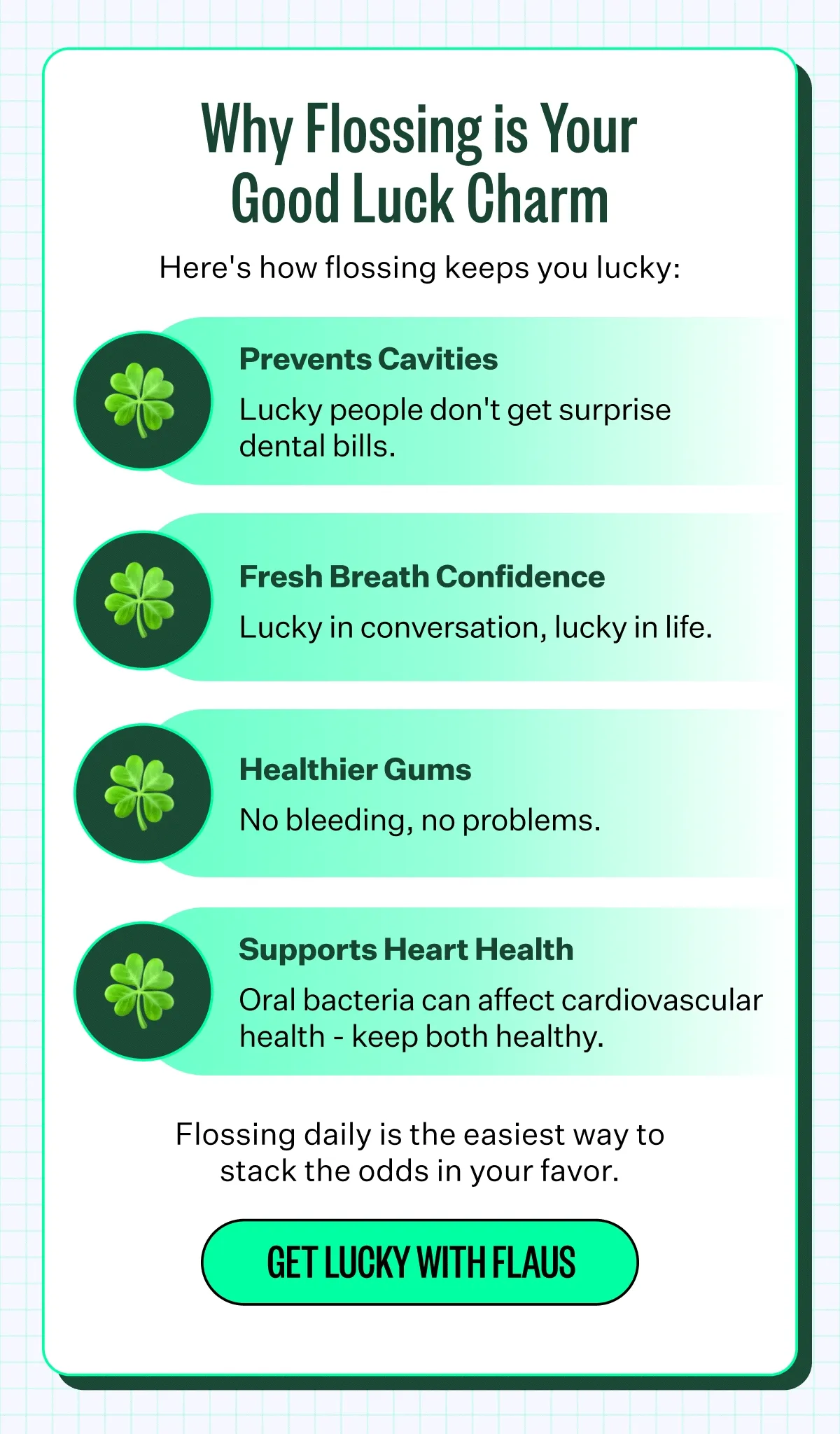 Why Flossing is Your Good Luck Charm | Here's how flossing keeps you lucky: Prevents Cavities: Lucky people don't get surprise dental bills. Fresh Breath: Confidence Lucky in conversation, lucky in life. Healthier Gums: No bleeding, no problems. Supports Heart Health: Oral bacteria can affect cardiovascular health - keep both healthy. Flossing daily is the easiest way to stack the odds in your favor. Get lucky with Flaus.