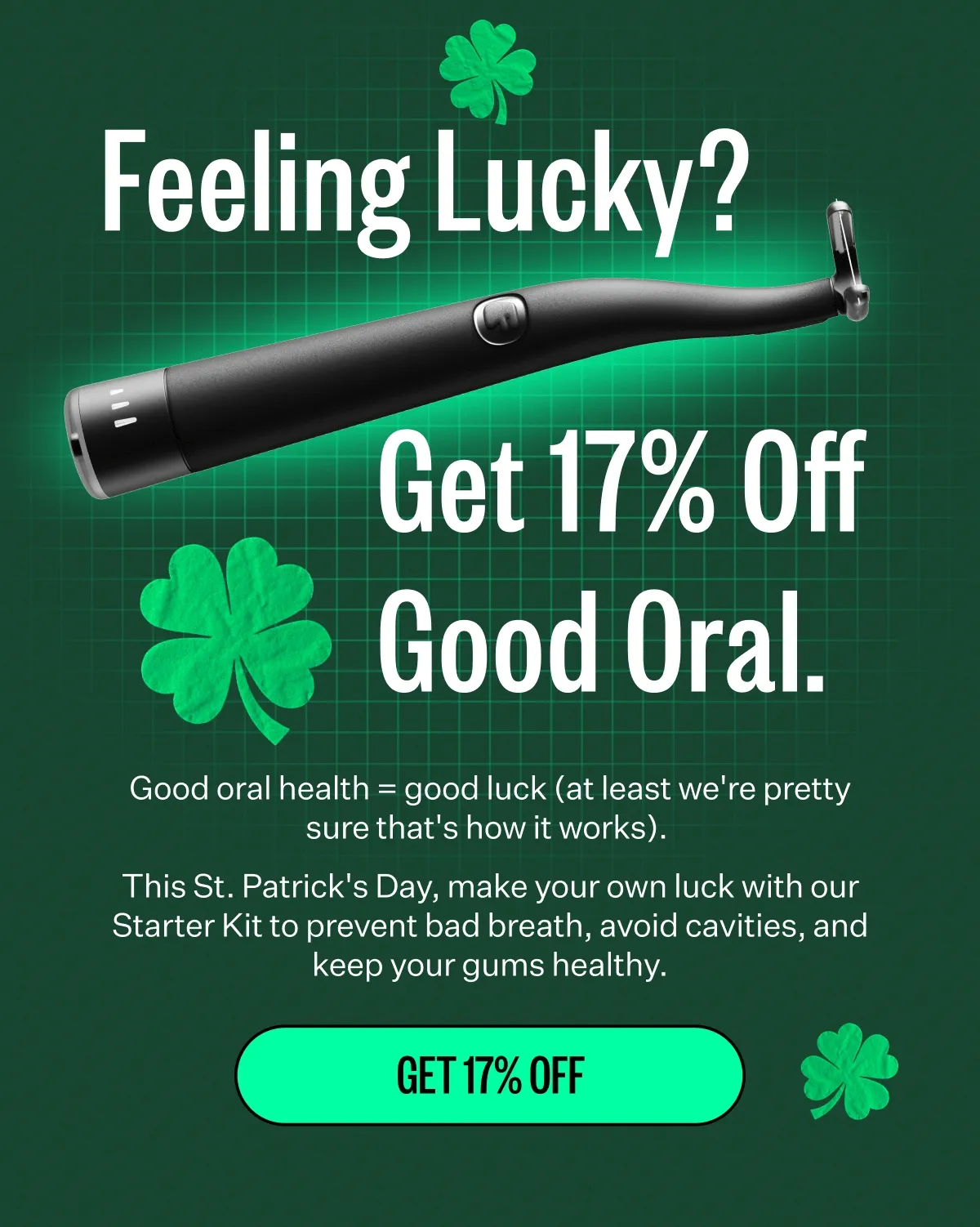 Feeling Lucky? Get 17% off good oral. Good oral health = good luck (at least we're pretty sure that's how it works). This St. Patrick's Day, make your own luck with our Starter Kit to prevent bad breath, avoid cavities, and keep your gums healthy. Get 17% off