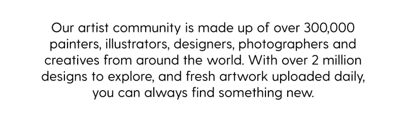 Our artist community is made up of over 300,000 painters, illustrators, designers, photographers and creatives from around the world. With over 2 million designs to explore, and fresh artwrok uploaded daily, you can always find somehitng new.