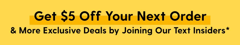 Get $5 Off Your Next Order & More Exclusive Deals by Joining Our Text Insiders*