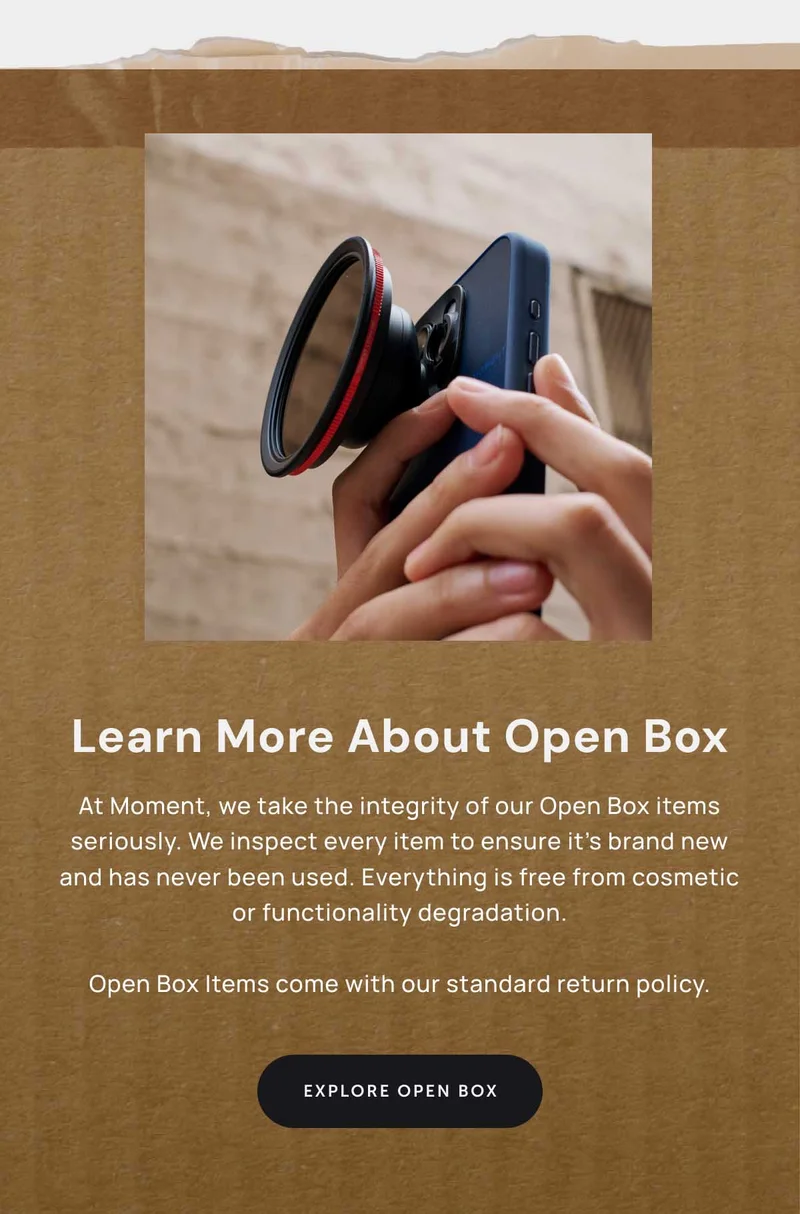 Learn More about open box. At Moment, we take the integrity of our Open Box items seriously. We inspect every item to ensure it’s brand new and has never been used. Everything is free from cosmetic or functionality degradation.  Open Box Items come with our standard return policy.