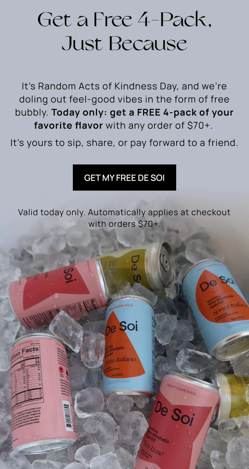 Get a Free 4-Pack, Just Because | It’s Random Acts of Kindness Day, and we’re doling out feel-good vibes in the form of free bubbly. Today only: get a FREE 4-pack of your favorite flavor with any order of $70+.   It’s yours to sip, share, or pay forward to a friend. | GET MY FREE DE SOI