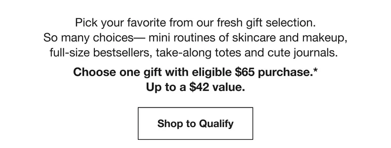 Pick your favorite from our fresh gift selection. So many choices–mini routines of skincare and makeup, full–size bestsellers, take-along totes and cute journals. Choose one gift with eligible $65 purchase.* Up to a $42 value. Shop to Qualify