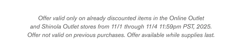 Offer valid only on already discounted items in the Online Outlet and Shinola Outlet stores from 11/1 through 11/4 11:59pm PST, 2025. Offer not valid on previous purchases. Offer available while supplies last.