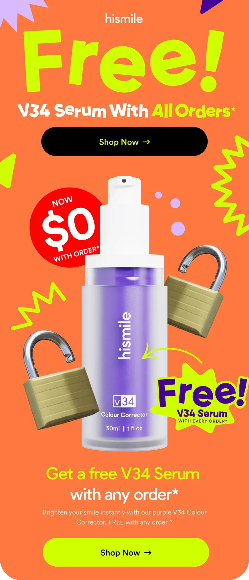 Free V34 Serum With All Orders*. Shop Now. Now $0 with order*. Get a free V34 Serum with any order*. Brighten your smile instantly with our purple V34 Colour Corrector, FREE with any order.^