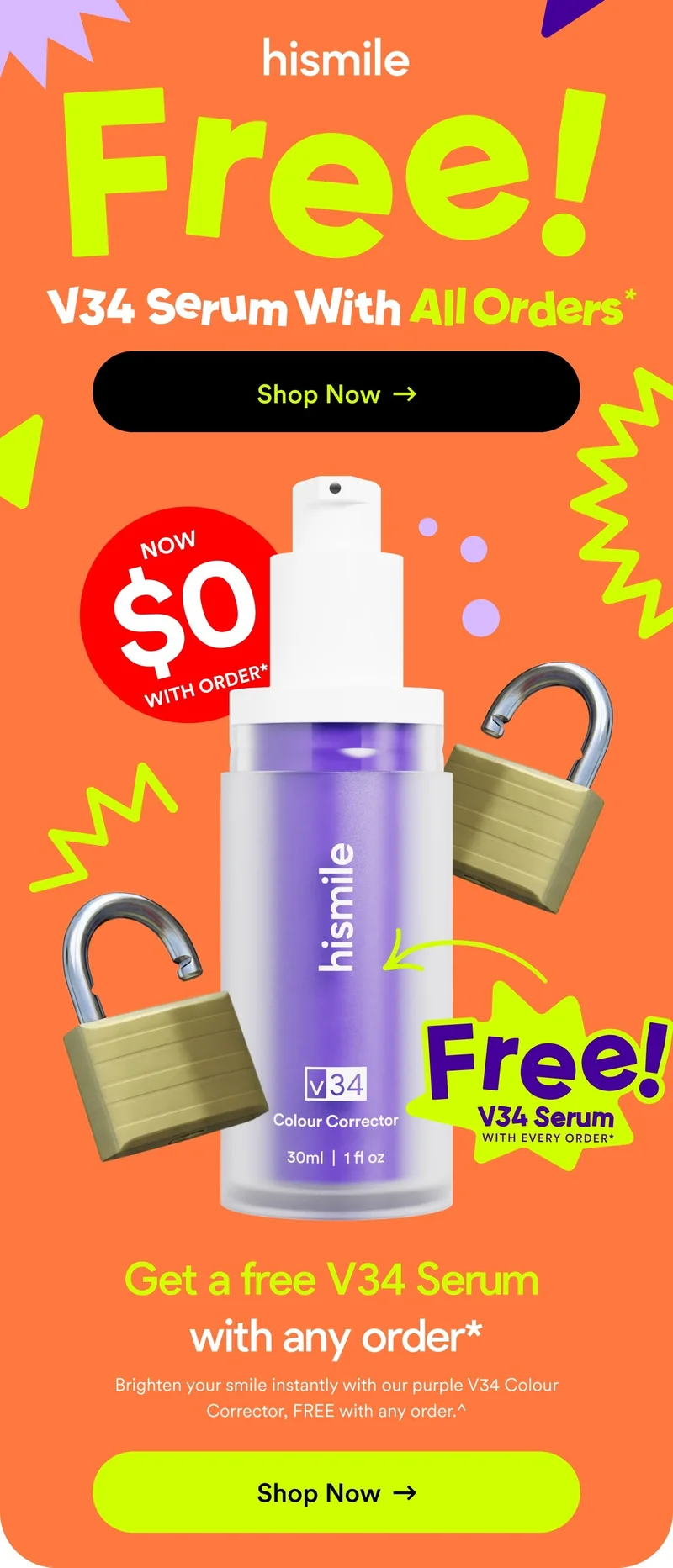 Free V34 Serum With All Orders*. Shop Now. Now $0 with order*. Get a free V34 Serum with any order*. Brighten your smile instantly with our purple V34 Colour Corrector, FREE with any order.^