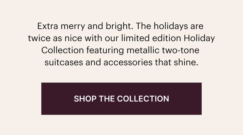 Extra merry and bright. The holidays are twice as nice with our limited edition Holiday Collection featuring metallic two-tone suitcases and accessories that shine. SHOP THE COLLECTION