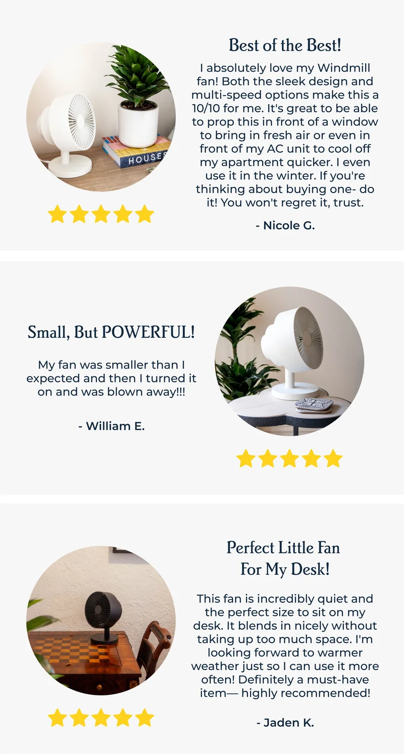 5 stars | Best of the Best! I absolutely love my Windmill fan! Both the sleek design and multi-speed options make this a 10/10 for me. It's great to be able to prop this in front of a window to bring in fresh air or even in front of my AC unit to cool off my apartment quicker. I even use it in the winter. If you're thinking about buying one- do it! You won't regret it, trust. - Nicole G.
