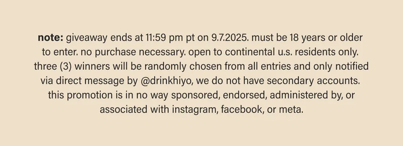 note: giveaway ends at 11:59pm pt on 9.7.2025. must be 18 years or older to enter. no purchase necessary. open to continental u.s. residents only. three (3) winners will be randomly chosen from all entries and only notified via direct message by @drinkhiyo, we do not have secondary accounts. this promotion is in no way sponsored, endorsed, administered by, or associated with instagram, facebook, or meta.