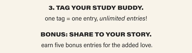 3. TAG YOUR STUDY BUDDY. one tag = one entry, unlimited entries! BONUS: SHARE TO YOUR STORY. earn give bonus entries for the added love.
