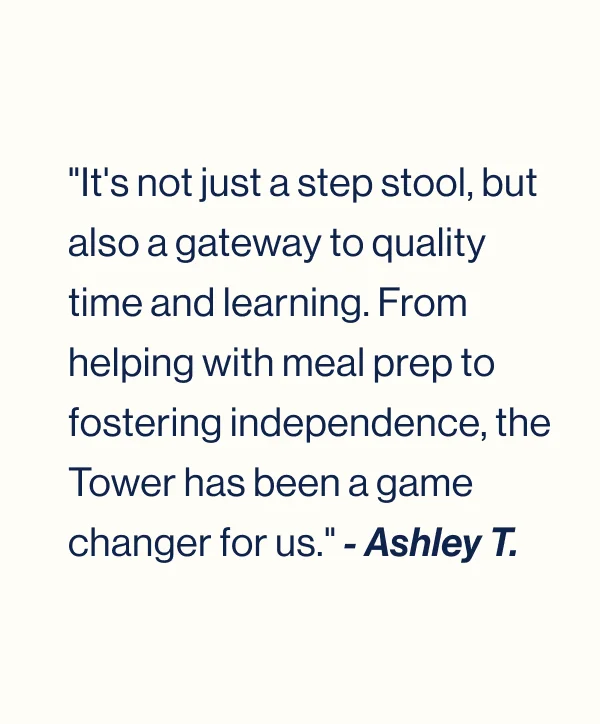 "It's not just a step stool, but also a gateway to quality time and learning. From helping with meal prep to fostering independence, the Tower has been a game changer for us." - Ashley T.