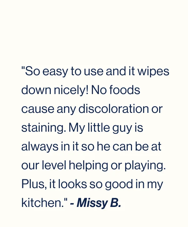 "So easy to use and it wipes down nicely! No foods cause any discoloration or staining. My little guy is always in it so he can be at our level helping or playing. Plus, it looks so good in my kitchen." - Missy B.