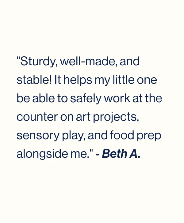 "Sturdy, well-made, and stable! It helps my little one be able to safely work at the counter on art projects, sensory play, and food prep alongside me." - Beth A.