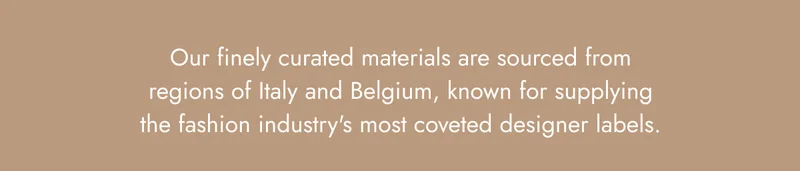 Our finely curated materials are sourced from regions of Italy and Belgium, known for supplying the fashion industry's most coveted designer labels.