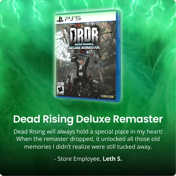 Dead Rising Deluxe Remaster | Dead Rising will always hold a special place in my heart! When the remaster dropped, it unlocked all those old memories I didn’t realize were still tucked away. | - Store Employee, Leth S.