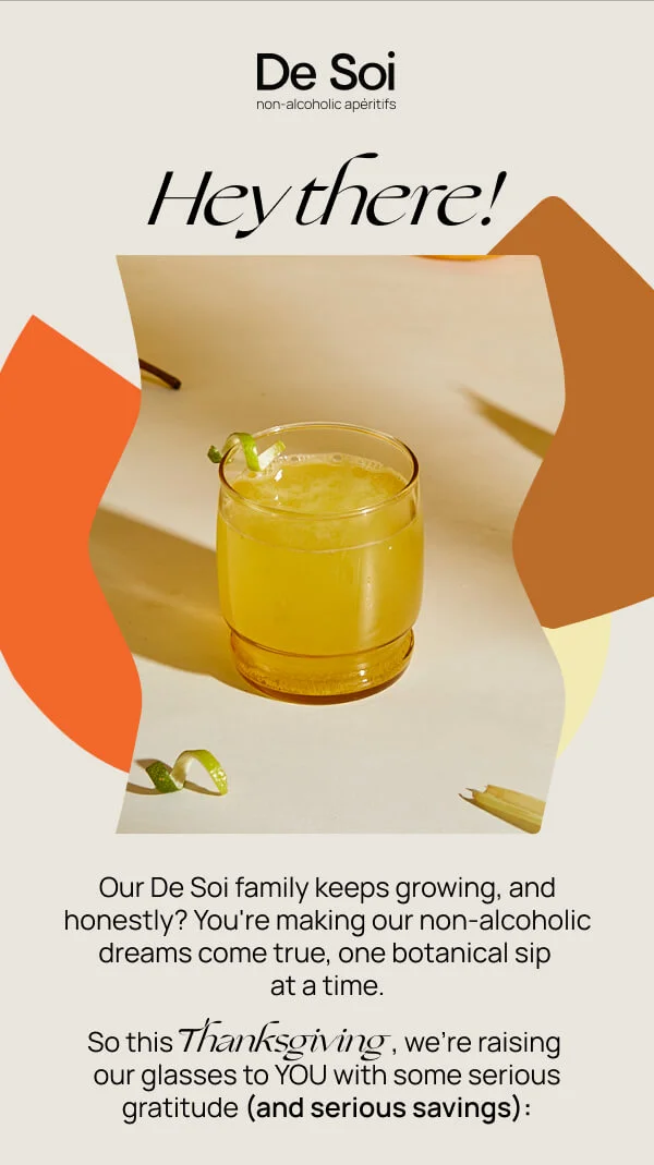 Hey there! Our De Soi family keeps growing, and honestly? You're making our non-alcoholic dreams come true, one botanical sip at a time. So this Thanksgiving, we're raising our glasses to YOU with some serious gratitude (and serious savings).