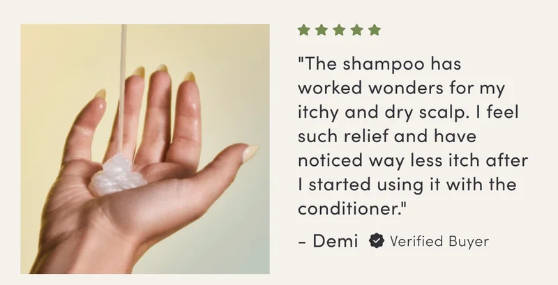 "The shampoo has worked wonders for my itchy and dry scalp. I feel such relief and have noticed way less itch after I started using it with the conditioner." - Demi | Verified Buyer