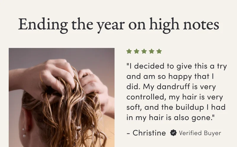 Ending the year on high notes | "I decided to give this a try and am so happy that I did. My dandruff is very controlled, my hair is very soft, and the buildup I had in my hair is also gone." - Christine | Verified Buyer
