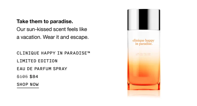 Take them to paradise. Our sun-kissed scent feels like a vacation. Wear it and escape. CLINIQUE HAPPY IN PARADISE TM LIMITED EDITION EAU DE PARFUM SPRAY $84 SHOP NOW