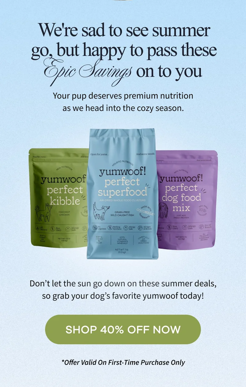We're sad to see summer go, but happy to pass these Epic Savings on to you | Your pup deserves premium nutrition as we head into the cozy season. | Don’t let the sun go down on these summer deals, so grab your dog’s favorite yumwoof today! | SHOP 40% OFF NOW | *Offer Valid On First-Time Purchase Only