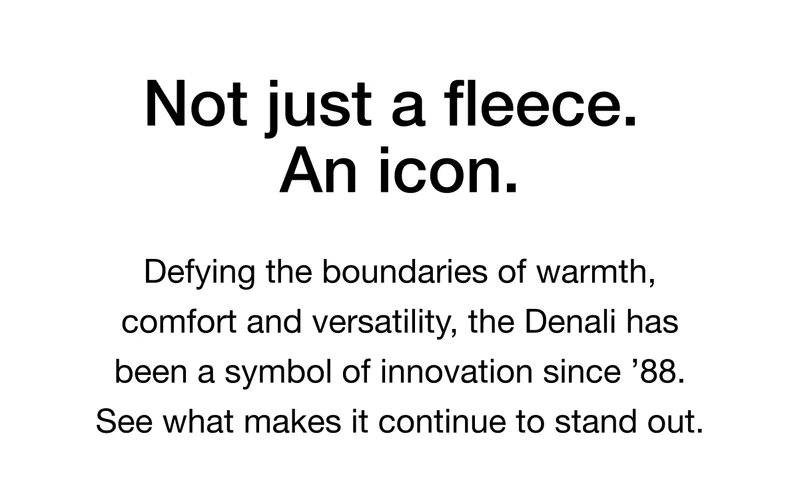 Not just a fleece. An icon. Defying the boundaries of warmth, comfort and versatility, the Denali has been a symbol of innovation since '88. See what makes it continue to stand out.