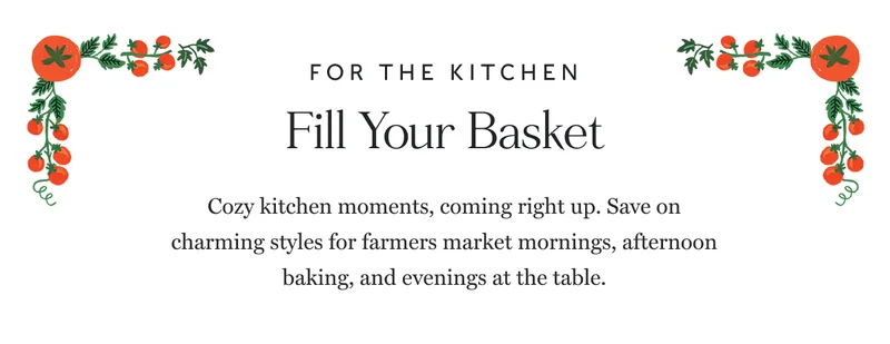 FOR THE KITCHEN Fill Your Basket Cozy kitchen moments, coming right up. Save on charming styles for farmers market mornings, afternoon baking, and evenings at the table.