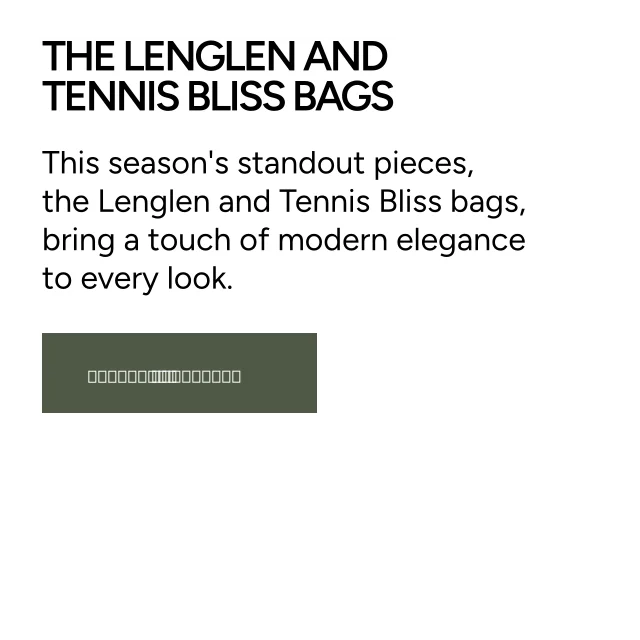 The Lenglen and Tennis Bliss bags. This season's standout pieces, the Lenglen and Tennis Bliss bags, bring a touch of modern elegance to every look. Shop More.