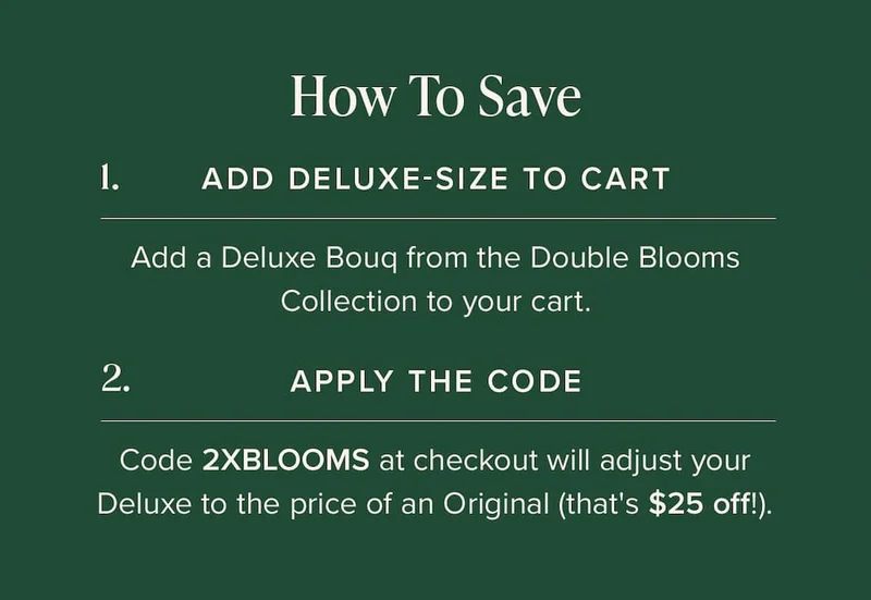 How to Save: (1) Add Deluxe-Size Bouq from the Double Blooms Collection to your cart. (2) Apply the code discount code at checkout. This will make your Deluxe the price of an Original (that's $25 off!)