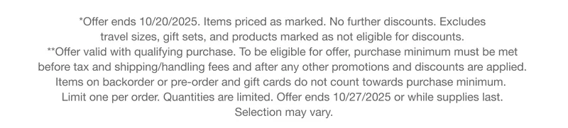 *Offer ends 10/20/2025. Items priced as marked. No further discounts. Excludes  travel sizes, gift sets, and products marked as not eligible for discounts. **Offer valid with qualifying purchase. To be eligible for offer, purchase minimum must be met  before tax and shipping/handling fees and after any other promotions and discounts are applied.  Items on backorder or pre-order and gift cards do not count towards purchase minimum.   Limit one per order. Quantities are limited. Offer ends 10/27/2025 or while supplies last.  Selection may vary.