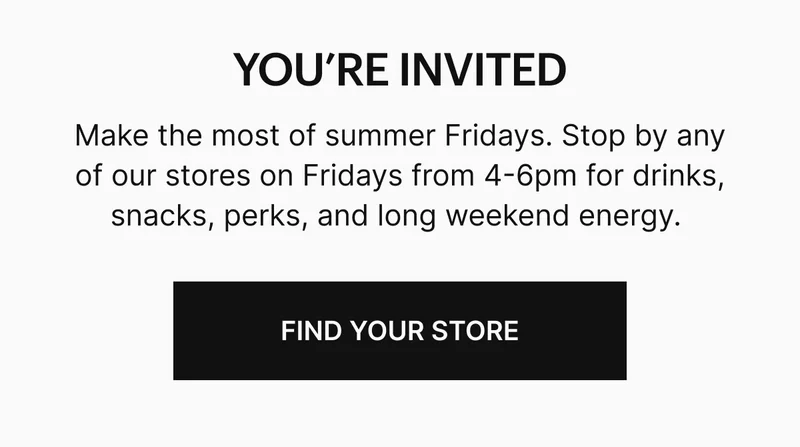 Make the most of summer Fridays. Stop by any of our stores on Fridays from 4-6pm for drinks, snacks, perks, and long weekend energy.
