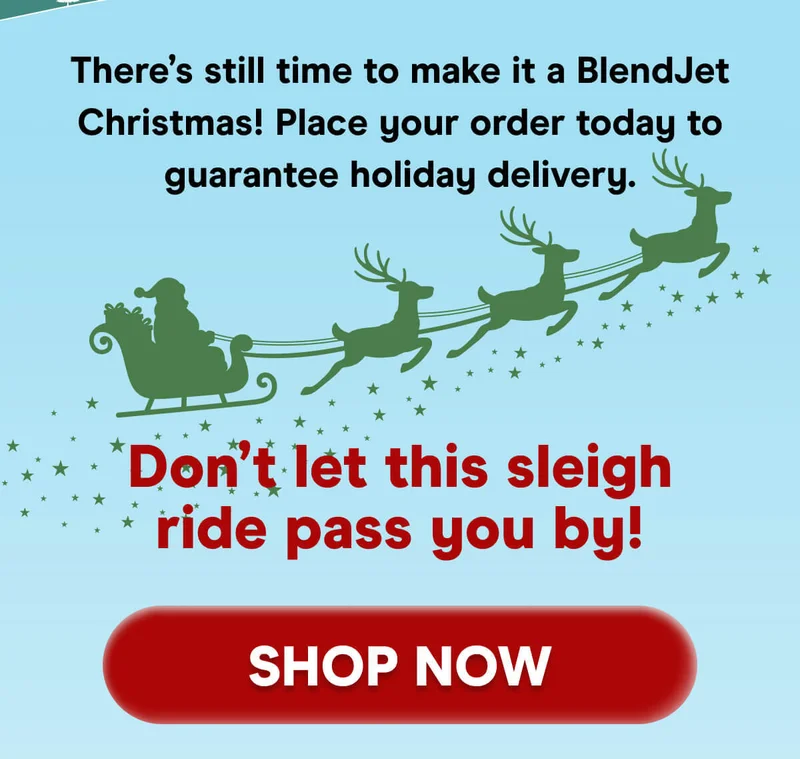 There’s still time to make it a BlendJet Christmas! Place your order today to guarantee holiday delivery.  Don’t let this sleigh ride pass you by!