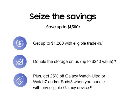 Seize the savings - Save up to $1,500+ - Get up to $1,200 with eligible trade-in.* - Double the storage on us (up to $240 value) on select phones.π - Plus, get 25% off Galaxy Watch Ultra or Watch7 and/or Buds3 when you bundle with any eligible Galaxy device.β