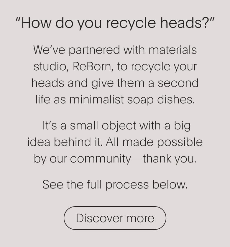 How do you recycle my heads? | We've partnered with materials studio, Reborn, to recycle your heads and give them a second life as minimalist soap dishes. | Discover more