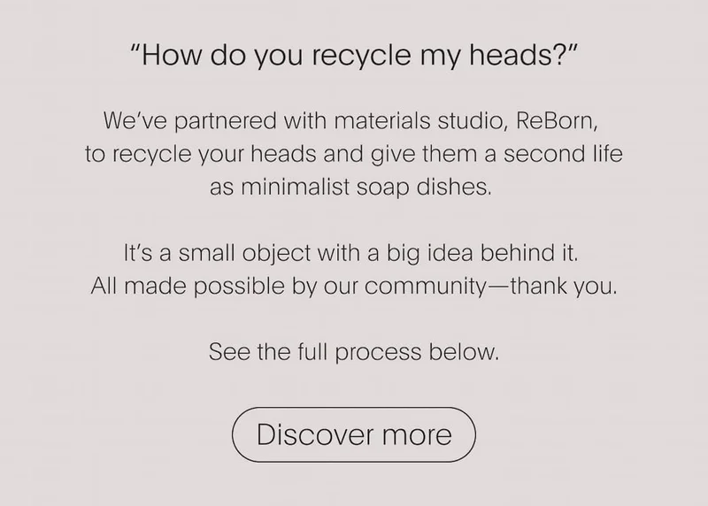 How do you recycle my heads? | We've partnered with materials studio, Reborn, to recycle your heads and give them a second life as minimalist soap dishes. | Discover more