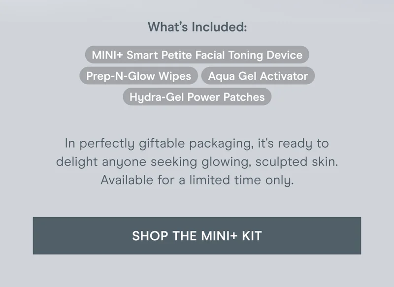 What’s Included: MINI+ Smart Petite Facial Toning Device, Prep-N-Glow Wipes, Aqua Gel Activator, and Hydra-Gel Power Patches. In perfectly giftable packaging, it's ready to delight anyone seeking glowing, sculpted skin. Available for a limited time only. Click here to shop the MINI+ kit!