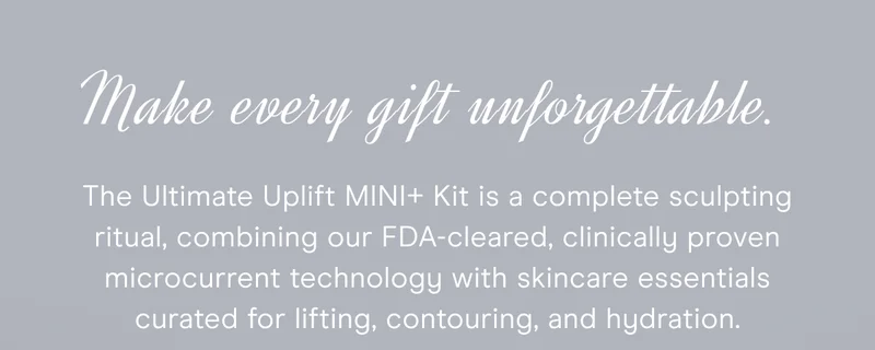 Make every gift unforgettable. The Ultimate Uplift MINI+ Kit is a complete sculpting ritual, combining our FDA-cleared, clinically proven microcurrent technology with skincare essentials curated for lifting, contouring, and hydration.