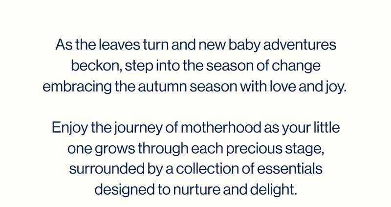 As the leaves turn and new baby adventures beckon, step into the season of change embracing the autumn season with love and joy.   Enjoy the journey of motherhood as your little one grows through each precious stage, surrounded by a collection of essentials designed to nurture and delight.