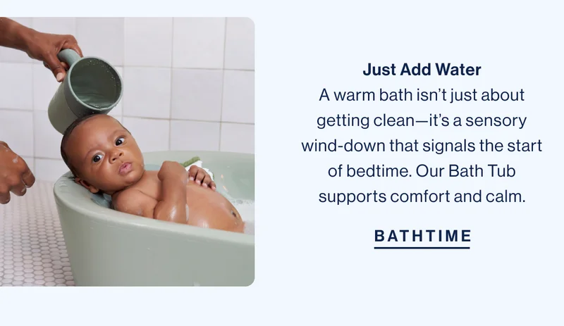 Just Add Water A warm bath isn’t just about getting clean—it’s a sensory wind-down that signals the start of bedtime. Our Bath Tub supports comfort and calm. Bathtime