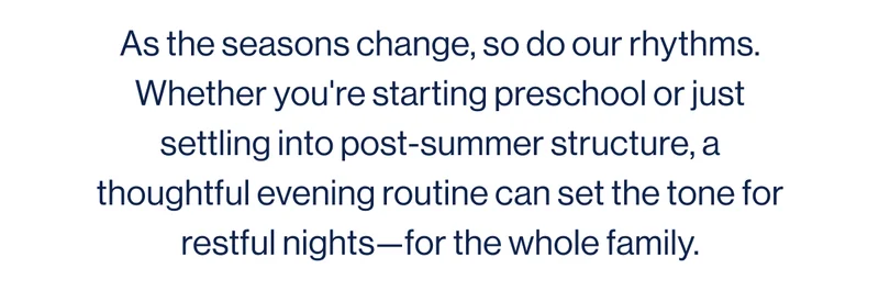 As the seasons change, so do our rhythms. Whether you're starting preschool or just settling into post-summer structure, a thoughtful evening routine can set the tone for restful nights—for the whole family.