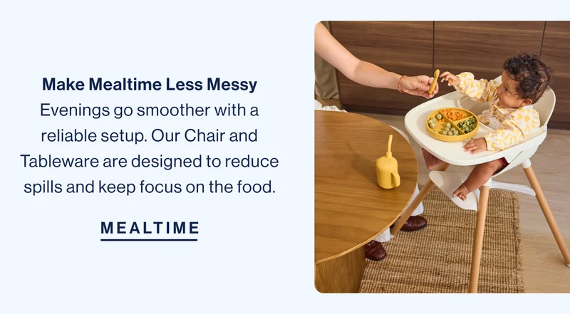 Make Mealtime Less Messy Evenings go smoother with a reliable setup. Our Chair and Tableware are designed to reduce spills and keep focus on the food. Mealtime