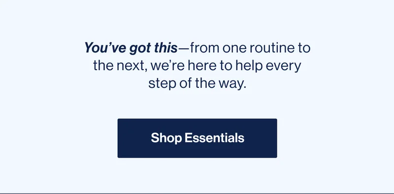 You’ve got this—from one routine to the next, we’re here to help every step of the way. Shop Essentials