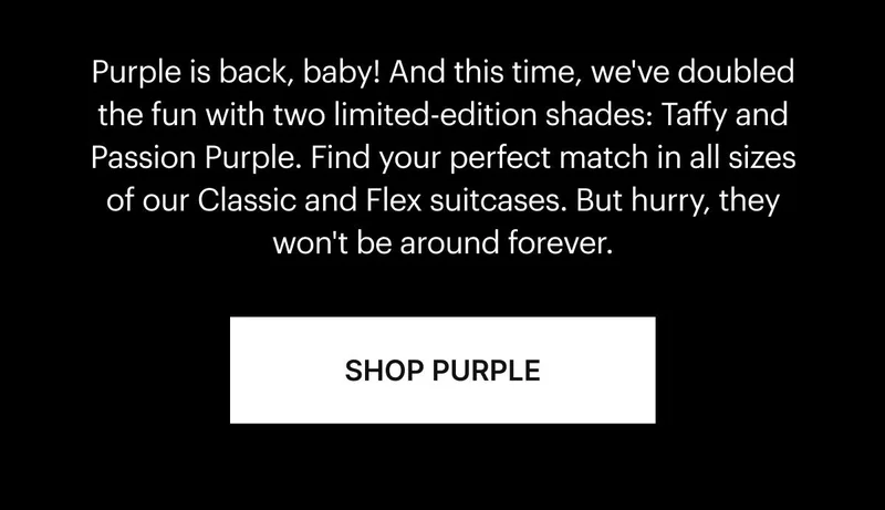 Purple is back, baby! And this time, we've doubled the fun with two limited-edition shades: Taffy and Passion Purple. Find your perfect match in all sizes of our Classic and Flex suitcases. But hurry, they won't be around forever. SHOP PURPLE