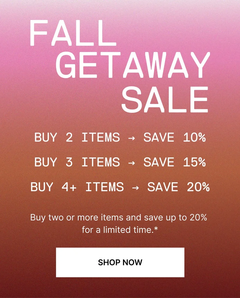 The Fall Getaway Sale is on now. Buy any two items, save 10%; buy three, save 15%; buy four or more, save 20%*. Nothing’s off limits. SHOP NOW